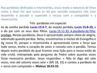 -
Nas parábolas dedicadas à misericórdia, Jesus revela a natureza de Deus
como a dum Pai que nunca se dá por vencido enquanto não tiver
dissolvido o pecado e superada a recusa com a compaixão e a
misericórdia.
Três parábolas em especial:
As da ovelha perdida Lucas 15:4-7, da moeda perdida, Lucas 15:8-10, e
a do pai com os seus dois filhos. Lucas 15.11-32. A parábola do filho
pródigo, Nestas parábolas, Deus é apresentado sempre cheio de alegria,
sobretudo quando perdoa. Nelas, encontramos o núcleo do Evangelho e
da nossa fé, porque a misericórdia é apresentada como a força que
tudo vence, enche o coração de amor e consola com o perdão. Temos
depois outra parábola da qual tiramos uma lição para o nosso estilo de
vida cristã. Interpelado pela pergunta de Pedro sobre quantas vezes
fosse necessário perdoar, Jesus respondeu: « Não te digo até sete
vezes, mas até setenta vezes sete » (Mt 18, 22) e contou a parábola do
« servo sem compaixão ». Mateus 18:23-33.
 