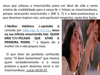 Jesus que colocou a misericórdia como um ideal de vida e como
critério de credibilidade para a nossa fé: « Felizes os misericordiosos,
porque alcançarão misericórdia » (Mt 5, 7) é a bem-aventurança a
que devemos inspirar-nos, com particular empenho, neste Ano Santo.
A Mulher Adúltera o episódio é
contado por João cap. 8, v-1-11., Jesus
na sua infinita misericórdia fala QUEM
NÃO TEM PECADO QUE ATIRE A
PRIMEIRA PEDRA. “ e depois diz a
mulher Vai e não peques mais.
O que dizer da parábola conhecida
como “O Bom Samaritano” que mostra
quem verdadeiramente é o nosso
próximo a quem devemos servir e ser
misericordioso. Lucas 10:25-37
 