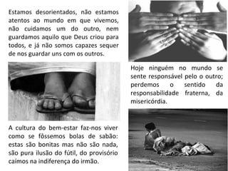 Estamos desorientados, não estamos
atentos ao mundo em que vivemos,
não cuidamos um do outro, nem
guardamos aquilo que Deus criou para
todos, e já não somos capazes sequer
de nos guardar uns com os outros.
Hoje ninguém no mundo se
sente responsável pelo o outro;
perdemos o sentido da
responsabilidade fraterna, da
misericórdia.
A cultura do bem-estar faz-nos viver
como se fôssemos bolas de sabão:
estas são bonitas mas não são nada,
são pura ilusão do fútil, do provisório
caímos na indiferença do irmão.
 