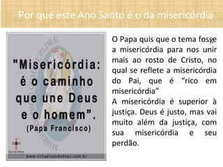 • ):
Por que este Ano Santo é o da misericórdia
O Papa quis que o tema fosse
a misericórdia para nos unir
mais ao rosto de Cristo, no
qual se reflete a misericórdia
do Pai, que é “rico em
misericórdia”
A misericórdia é superior à
justiça. Deus é justo, mas vai
muito além da justiça, com
sua misericórdia e seu
perdão.
 