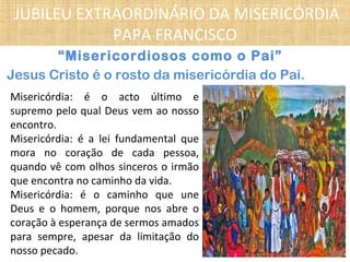“Misericordiosos como o Pai”
Jesus Cristo é o rosto da misericórdia do Pai.
Misericórdia: é o acto último e
supremo pelo qual Deus vem ao nosso
encontro.
Misericórdia: é a lei fundamental que
mora no coração de cada pessoa,
quando vê com olhos sinceros o irmão
que encontra no caminho da vida.
Misericórdia: é o caminho que une
Deus e o homem, porque nos abre o
coração à esperança de sermos amados
para sempre, apesar da limitação do
nosso pecado.
JUBILEU EXTRAORDINÁRIO DA MISERICÓRDIA
PAPA FRANCISCO
 
