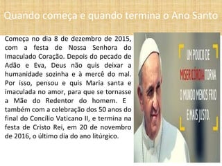 Começa no dia 8 de dezembro de 2015,
com a festa de Nossa Senhora do
Imaculado Coração. Depois do pecado de
Adão e Eva, Deus não quis deixar a
humanidade sozinha e à mercê do mal.
Por isso, pensou e quis Maria santa e
imaculada no amor, para que se tornasse
a Mãe do Redentor do homem. E
também com a celebração dos 50 anos do
final do Concílio Vaticano II, e termina na
festa de Cristo Rei, em 20 de novembro
de 2016, o último dia do ano litúrgico.
Quando começa e quando termina o Ano Santo
 