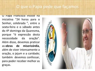 O Papa Francisco insiste na
iniciativa “24 horas para o
Senhor, celebrada ”, entre a
sexta-feira e o sábado antes
do 4º domingo da Quaresma,
porque “é expressão desta
necessidade da oração”.
Além disso, devemos praticar
as obras de misericórdia,
além de viver intensamente a
oração, o jejum e a caridade;
também devemos confessar,
para poder receber melhor as
graças.
O que o Papa pede que façamos
 