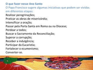 O que fazer nesse Ano Santo
O Papa Francisco sugere algumas iniciativas que podem ser vividas
em diferentes etapas:
Realizar peregrinações;
Praticar as obras de misericórdia;
Intensificar a oração;
Passar pela Porta Santa em Roma ou na Diocese;
Perdoar a todos;
Buscar o Sacramento da Reconciliação;
Superar a corrupção;
Receber a indulgência;
Participar da Eucaristia;
Fortalecer o ecumenismo;
Converter-se.
 