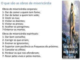 O que são as obras de misericórdia
Obras de misericórdia corporais:
1- Dar de comer a quem tem fome;
2- Dar de beber a quem tem sede;
3- Vestir os nus;
4- Visitar os doentes;
5- Visitar os presos;
6- Acolher os peregrinos;
7-Enterrar os mortos.
Obras de misericórdia espirituais:
1- Dar bom conselho;
2- Corrigir os que erram;
3- Ensinar os ignorantes;
4- Suportar com paciência as fraquezas do próximo;
5- Consolar os aflitos;
6- Perdoar os que nos ofenderam;
7- Rezar pelos vivos e pelos mortos.
 