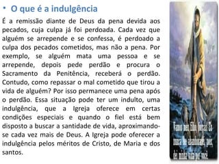 • O que é a indulgência
É a remissão diante de Deus da pena devida aos
pecados, cuja culpa já foi perdoada. Cada vez que
alguém se arrepende e se confessa, é perdoado a
culpa dos pecados cometidos, mas não a pena. Por
exemplo, se alguém mata uma pessoa e se
arrepende, depois pede perdão e procura o
Sacramento da Penitência, receberá o perdão.
Contudo, como repassar o mal cometido que tirou a
vida de alguém? Por isso permanece uma pena após
o perdão. Essa situação pode ter um indulto, uma
indulgência, que a Igreja oferece em certas
condições especiais e quando o fiel está bem
disposto a buscar a santidade de vida, aproximando-
se cada vez mais de Deus. A Igreja pode oferecer a
indulgência pelos méritos de Cristo, de Maria e dos
santos.
 