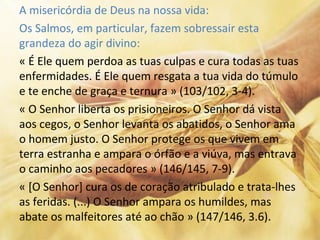 A misericórdia de Deus na nossa vida:
Os Salmos, em particular, fazem sobressair esta
grandeza do agir divino:
« É Ele quem perdoa as tuas culpas e cura todas as tuas
enfermidades. É Ele quem resgata a tua vida do túmulo
e te enche de graça e ternura » (103/102, 3-4).
« O Senhor liberta os prisioneiros. O Senhor dá vista
aos cegos, o Senhor levanta os abatidos, o Senhor ama
o homem justo. O Senhor protege os que vivem em
terra estranha e ampara o órfão e a viúva, mas entrava
o caminho aos pecadores » (146/145, 7-9).
« [O Senhor] cura os de coração atribulado e trata-lhes
as feridas. (...) O Senhor ampara os humildes, mas
abate os malfeitores até ao chão » (147/146, 3.6).
 