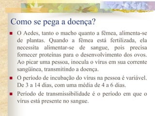 Como se pega a doença?
   O Aedes, tanto o macho quanto a fêmea, alimenta-se
    de plantas. Quando a fêmea está fertilizada, ela
    necessita alimentar-se de sangue, pois precisa
    fornecer proteínas para o desenvolvimento dos ovos.
    Ao picar uma pessoa, inocula o vírus em sua corrente
    sangüínea, transmitindo a doença.
   O período de incubação do vírus na pessoa é variável.
    De 3 a 14 dias, com uma média de 4 a 6 dias.
   Período de transmissibilidade é o período em que o
    vírus está presente no sangue.
 