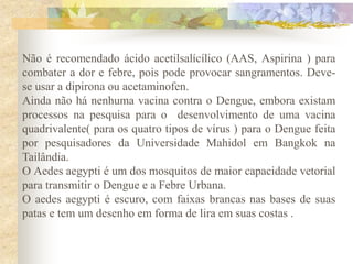 Não é recomendado ácido acetilsalícílico (AAS, Aspirina ) para
combater a dor e febre, pois pode provocar sangramentos. Deve-
se usar a dipirona ou acetaminofen.
Ainda não há nenhuma vacina contra o Dengue, embora existam
processos na pesquisa para o desenvolvimento de uma vacina
quadrivalente( para os quatro tipos de vírus ) para o Dengue feita
por pesquisadores da Universidade Mahidol em Bangkok na
Tailândia.
O Aedes aegypti é um dos mosquitos de maior capacidade vetorial
para transmitir o Dengue e a Febre Urbana.
O aedes aegypti é escuro, com faixas brancas nas bases de suas
patas e tem um desenho em forma de lira em suas costas .
 