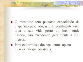    O mosquito tem pequena capacidade de
    dispersão pelo vôo, isto é, geralmente vive
    toda a sua vida perto do local onde
    nasceu, não excedendo geralmente a 200
    metros.
   Para evitarmos a doença, temos apenas
    duas estratégia possíveis
 