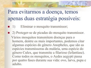 Para evitarmos a doença, temos
apenas duas estratégia possíveis:
   1)    Eliminar o mosquito transmissor;
   2) Proteger-se de picadas do mosquito transmissor.
    Vários mosquitos transmitem doenças para o
    homem, dentre os mais importantes, podemos citar
    algumas espécies do gênero Anopheles, que são as
    espécies transmissoras da malária, uma espécie do
    gênero Culex, que transmite a filariose (lefantíase).
    Como todos os mosquitos, o Aedes aegypti passa
    por quatro fases durante sua vida: ovo, larva, pupa e
    adulto.
 