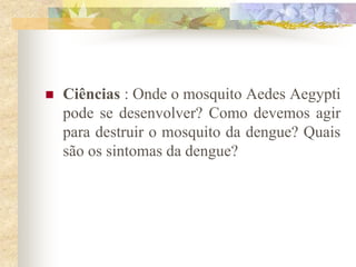    Ciências : Onde o mosquito Aedes Aegypti
    pode se desenvolver? Como devemos agir
    para destruir o mosquito da dengue? Quais
    são os sintomas da dengue?
 