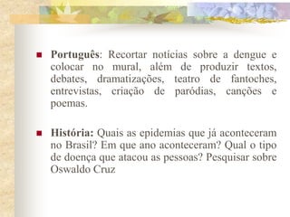    Português: Recortar notícias sobre a dengue e
    colocar no mural, além de produzir textos,
    debates, dramatizações, teatro de fantoches,
    entrevistas, criação de paródias, canções e
    poemas.

   História: Quais as epidemias que já aconteceram
    no Brasil? Em que ano aconteceram? Qual o tipo
    de doença que atacou as pessoas? Pesquisar sobre
    Oswaldo Cruz
 