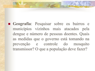    Geografia: Pesquisar sobre os bairros e
    municípios vizinhos mais atacados pela
    dengue e número de pessoas doentes. Quais
    as medidas que o governo está tomando na
    prevenção e controle do mosquito
    transmissor? O que a população deve fazer?
 