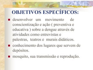 OBJETIVOS ESPECÍFICOS:
   desenvolver um movimento de
    conscientização e ação ( preventiva e
    educativa ) sobre a dengue através de
    atividades como entrevistas e
    palestras, teatros e murais didáticos.
   conhecimento dos lugares que servem de
    depósitos.
   mosquito, sua transmissão e reprodução.
 