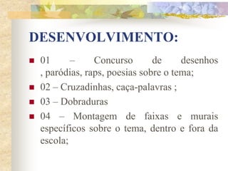 DESENVOLVIMENTO:
   01      –     Concurso       de     desenhos
    , paródias, raps, poesias sobre o tema;
   02 – Cruzadinhas, caça-palavras ;
   03 – Dobraduras
   04 – Montagem de faixas e murais
    específicos sobre o tema, dentro e fora da
    escola;
 