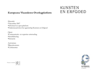 Europeana Vlaanderen Overlegplatform Historiek °december 2007 Informeel en open platform  Ondersteund door het agentschap Kunsten en Erfgoed Opzet Communicatie- en expertise-uitwisseling Sensibilisering Interactie  Activiteiten Bijeenkomsten Conferenties  