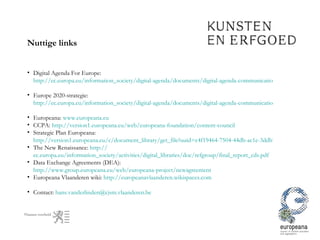 Nuttige links Digital Agenda For Europe:  http://ec.europa.eu/information_society/digital-agenda/documents/digital-agenda-communication-en.pdf   Europe 2020-strategie:  http://ec.europa.eu/information_society/digital-agenda/documents/digital-agenda-communication-en.pdf   Europeana:  www.europeana.eu   CCPA:  http://version1.europeana.eu/web/europeana-foundation/content-council   Strategic Plan Europeana:  http://version1.europeana.eu/c/document_library/get_file?uuid=c4f19464-7504-44db-ac1e-3ddb78c922d7&groupId=10602 The New Renaissance:  http:// ec.europa.eu/information_society/activities/digital_libraries/doc/refgroup/final_report_cds.pdf Data Exchange Agreements (DEA):  http://www.group.europeana.eu/web/europeana-project/newagreement   Europeana Vlaanderen wiki:  http://europeanavlaanderen.wikispaces.com   Contact:  [email_address]   