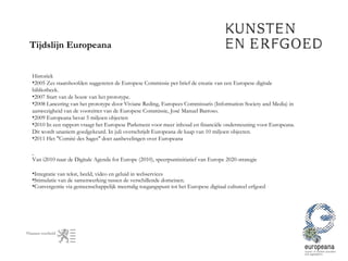Tijdslijn Europeana Historiek 2005 Zes staatshoofden suggereren de Europese Commissie per brief de creatie van een Europese digitale bibliotheek.  2007 Start van de bouw van het prototype. 2008 Lancering van het prototype door Viviane Reding, Europees Commissaris (Information Society and Media) in aanwezigheid van de voorzitter van de Europese Commissie, José Manuel Barroso. 2009 Europeana bevat 5 miljoen objecten 2010 In een rapport vraagt het Europese Parlement voor meer inhoud en financiële ondersteuning voor Europeana. Dit wordt unaniem goedgekeurd. In juli overschrijdt Europeana de kaap van 10 miljoen objecten. 2011 Het "Comité des Sages" doet aanbevelingen over Europeana Van i2010 naar de Digitale Agenda for Europe (2010), speerpuntinitiatief van Europe 2020-strategie  Integratie van tekst, beeld, video en geluid in webservices  Stimulatie van de samenwerking tussen de verschillende domeinen. Convergentie via gemeenschappelijk meertalig toegangspunt tot het Europese digitaal cultureel erfgoed 
