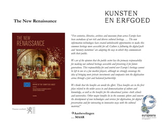 The New Renaissance “ For centuries, libraries, archives and museums from across Europe have been custodians of our rich and diverse cultural heritage. … The new information technologies have created unbelievable opportunities to make this common heritage more accessible for all. Culture is following the digital path and ‘memory instutions’ are adapting the way in which they communicate with their public. We are of the opinion that the public sector has the primary responsability for making our cultural heritage accessible and preserving it for future generations. This responsibility for and control over Europe’s heritage cannot be left to one or a few market players, although we strongly encourage the idea of bringing more private investments and companies into the digitisation arena through a fair and balanced partnership. We think that the benefits are wordt the effort. These benefits are in the first place related to the wider access to and democratisation of culture and knowledge, as well as the benefits for the educational system –both schools and universities. Other major benefits lie in the economic sphere and concern the development of new technologies and services for digitisation, for digital preservation and for interacting in innovative ways with the cultural material. ” Aanbevelingen …  MAAR 