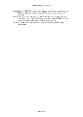 2010 CRC PhD Student Conference



Leighninger, M. (2008). The promise and challenge of Neighbourhood Democracy:
       Deliberative Democracy Consortium. (D. D. Consortium o. Document
       Number)
Wellman, B., Quan-Haase, A., Boase, J., Chen, W., Hampton, K., DÌaz, I., et al.
       (2003). The Social Affordances of the Internet for Networked Individualism.
       Journal of Computer-Mediated Communication, 8(3), 0-0.
Yin, R. K. (2003). Case study research: Design and methods. London: Sage
       Publications.




                                     Page 113 of 125
 