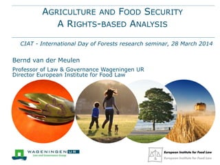 AGRICULTURE AND FOOD SECURITY
A RIGHTS-BASED ANALYSIS
CIAT - International Day of Forests research seminar, 28 March 2014
Bernd van der Meulen
Professor of Law & Governance Wageningen UR
Director European Institute for Food Law
 