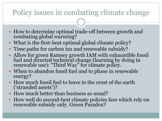 Policy issues in combating climate change 
How to determine optimal trade-off between growth and combating global warming? 
What is the first-best optimal global climate policy? 
Time paths for carbon tax and renewable subsidy? 
Allow for green Ramsey growth IAM with exhaustible fossil fuel and directed technical change (learning by doing in renewable use): “Third Way” for climate policy. 
When to abandon fossil fuel and to phase in renewable energy? 
How much fossil fuel to leave in the crust of the earth (‘stranded assets’)? 
How much better than business as usual? 
How well do second-best climate policies fare which rely on renewable subsidy only. Green Paradox?  