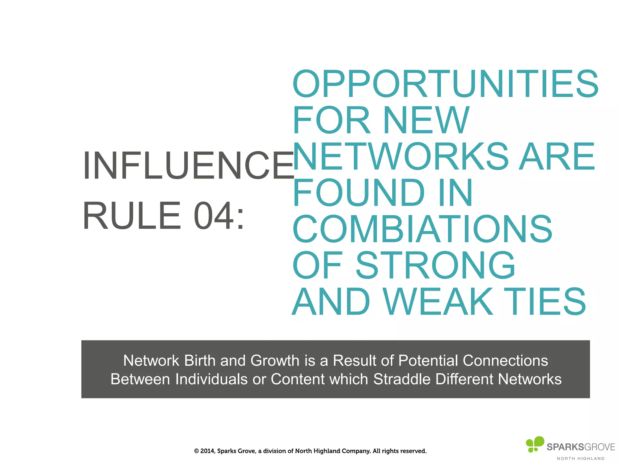 © 2014, Sparks Grove, a division of North Highland Company. All rights reserved.
INFLUENCE
RULE 04:
OPPORTUNITIES
FOR NEW
NETWORKS ARE
FOUND IN
COMBIATIONS
OF STRONG AND
WEAK TIES
Network Birth and Growth is a Result of Potential Connections
Between Individuals or Content which Straddle Diﬀerent Networks
 