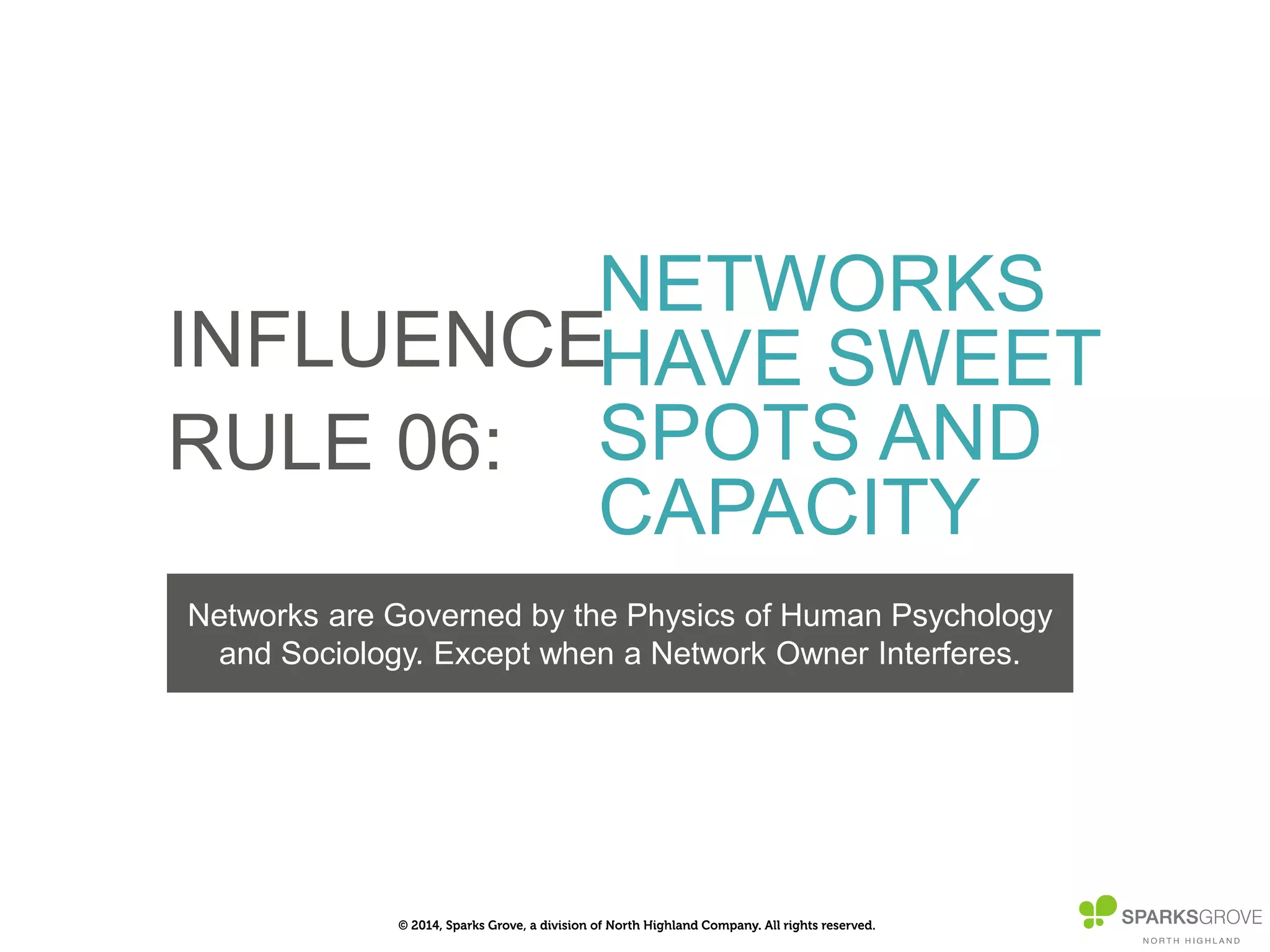 © 2014, Sparks Grove, a division of North Highland Company. All rights reserved.
INFLUENCE
RULE 06:
NETWORKS
HAVE SWEET
SPOTS AND
CAPACITY
Networks are Governed by the Physics of Human Psychology
and Sociology. Except when a Network Owner Interferes.
 