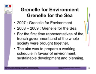 Grenelle for Environment
                                  Grenelle for the Sea
                  • 2007 : Grenelle for Environment
                  • 2008 – 2009 : Grenelle for the Sea
                  • For the first time representatives of the
                    french government and of the whole
                    society were brought together.
                  • The aim was to prepare a working
                    schedule in favour of environment,
                    sustainable development and planning.

Ministry for Ecology, Sustainable Development, Transport and Housing       Ronald C. Baird Sea Grant Science Symposium
Inter Counties Directorate for Marine Affairs East Channel and North Sea   2012-05-16                                    11
 