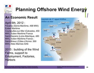 Planning Offshore Wind Energy
An Economic Result
April 6th, 2012 :
Fécamp (Seine-Maritime, 498 MW):
Eolien Maritime
Courseulles-sur-Mer (Calvados, 450
MW), Eolien Maritime France
Saint-Nazaire (Loire-Atlantique, 480
MW), Eolien Maritime France ;
Saint-Brieuc (Côtes d’Armor, 500
MW), Ailes Marines SAS

2015 : building of the Wind
Farms, support to
Employment, Factories,
Harbors

Ministry for Ecology, Sustainable Development, Transport and Housing       Ronald C. Baird Sea Grant Science Symposium
Inter Counties Directorate for Marine Affairs East Channel and North Sea   2012-05-16                                    28
 
