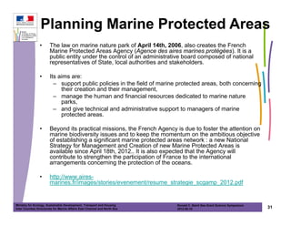 Planning Marine Protected Areas
                •      The law on marine nature park of April 14th, 2006, also creates the French
                       Marine Protected Areas Agency (Agence des aires marines protégées). It is a
                       public entity under the control of an administrative board composed of national
                       representatives of State, local authorities and stakeholders.

                •      Its aims are:
                         – support public policies in the field of marine protected areas, both concerning
                            their creation and their management,
                         – manage the human and financial resources dedicated to marine nature
                            parks,
                         – and give technical and administrative support to managers of marine
                            protected areas.

                •      Beyond its practical missions, the French Agency is due to foster the attention on
                       marine biodiversity issues and to keep the momentum on the ambitious objective
                       of establishing a significant marine protected areas network : a new National
                       Strategy for Management and Creation of new Marine Protected Areas is
                       available since April 18th, 2012.. It is also expected that the Agency will
                       contribute to strengthen the participation of France to the international
                       arrangements concerning the protection of the oceans.

                •      http://www.aires-
                       marines.fr/images/stories/evenement/resume_strategie_scgamp_2012.pdf


Ministry for Ecology, Sustainable Development, Transport and Housing       Ronald C. Baird Sea Grant Science Symposium
Inter Counties Directorate for Marine Affairs East Channel and North Sea   2012-05-16                                    31
 