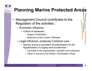 Planning Marine Protected Areas
                • Management Council contributes to the
                  Regulation of the activities :
                          – Economic influence :
                                   • Culture of seaweeds :
                                             – Organic Certification,
                                             – Reduction of the number of Breeder
                          – Legal influence, produces Common Law :
                                   • Opinion during a procedure of authorization for the
                                     regularization of a pigsty and its extension :
                                             – Favorable to the regularization, opposite to the extension
                                             – Taken in acount by the Prefect / the Breeder of Pigs




Ministry for Ecology, Sustainable Development, Transport and Housing          Ronald C. Baird Sea Grant Science Symposium
Inter Counties Directorate for Marine Affairs East Channel and North Sea      2012-05-16                                    42
 