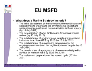 EU MSFD
                • What does a Marine Strategy include?
                          – The initial assessment of the current environmental status of
                            national marine waters and the environmental impact and
                            socio-economic analysis of human activities in these waters
                            (by 15 July 2012)
                          – The determination of what GES means for national marine
                            waters (by 15 July 2012)
                          – The establishment of environmental targets and associated
                            indicators to achieve GES by 2020 (by 15 July 2012)
                          – The establishment of a monitoring programme for the
                            ongoing assessment and the regular update of targets (by 15
                            July 2014)
                          – The development of a programme of measures designed to
                            achieve or maintain GES by 2020 (by 2015)
                          – The review and preparation of the second cycle (2018 –
                            2021)

Ministry for Ecology, Sustainable Development, Transport and Housing       Ronald C. Baird Sea Grant Science Symposium
Inter Counties Directorate for Marine Affairs East Channel and North Sea   2012-05-16                                    44
 