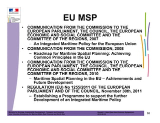 EU MSP
                •      COMMUNICATION FROM THE COMMISSION TO THE
                       EUROPEAN PARLIAMENT, THE COUNCIL, THE EUROPEAN
                       ECONOMIC AND SOCIAL COMMITTEE AND THE
                       COMMITTEE OF THE REGIONS, 2007
                        – An Integrated Maritime Policy for the European Union
                •      COMMUNICATION FROM THE COMMISSION, 2008
                        – Roadmap for Maritime Spatial Planning: Achieving
                          Common Principles in the EU
                •      COMMUNICATION FROM THE COMMISSION TO THE
                       EUROPEAN PARLIAMENT, THE COUNCIL, THE EUROPEAN
                       ECONOMIC AND SOCIAL COMMITTEE AND THE
                       COMMITTEE OF THE REGIONS, 2010
                        – Maritime Spatial Planning in the EU – Achievements and
                          Future Development
                •      REGULATION (EU) No 1255/2011 OF THE EUROPEAN
                       PARLIAMENT AND OF THE COUNCIL, November 30th, 2011
                        – Establishing a Programme to support the further
                          Development of an Integrated Maritime Policy

Ministry for Ecology, Sustainable Development, Transport and Housing           Ronald C. Baird Sea Grant Science Symposium
Inter Counties Directorate for Marine Affairs East Channel and North Sea       2012-05-16                                    52
 