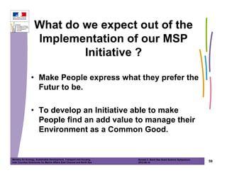 What do we expect out of the
                   Implementation of our MSP
                           Initiative ?

                • Make People express what they prefer the
                  Futur to be.

                • To develop an Initiative able to make
                  People find an add value to manage their
                  Environment as a Common Good.


Ministry for Ecology, Sustainable Development, Transport and Housing       Ronald C. Baird Sea Grant Science Symposium
Inter Counties Directorate for Marine Affairs East Channel and North Sea   2012-05-16                                    59
 