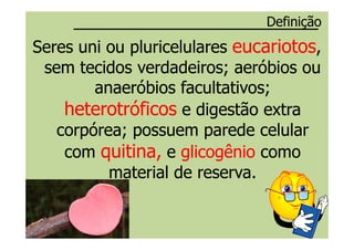 Seres uni ou pluricelularesSeres uni ou pluricelulares eucariotoseucariotos,,
sem tecidos verdadeiros;sem tecidos verdadeiros; aeróbiosaeróbios ouou
anaeróbiosanaeróbios facultativosfacultativos;;
heterotróficosheterotróficos e digestão extrae digestão extra
corpórea; possuem parede celularcorpórea; possuem parede celular
DefiniçãoDefinição
corpórea; possuem parede celularcorpórea; possuem parede celular
comcom quitina,quitina, ee glicogênioglicogênio comocomo
material de reserva.material de reserva.
 