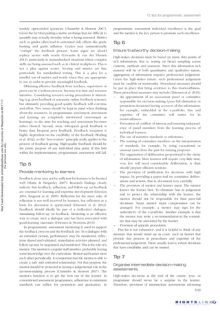 weekly open-ended questions (Dannefer & Henson 2007).
Given the fact that putting a metric on things that are difficult to
quantify may actually trivialise what is being assessed. Metrics
such as grades often lead to unwanted side effects like grade
hunting and grade inflation. Grades may unintentionally
‘‘corrupt’’ the feedback process. Some argue we should
replace scores with words (Govaerts & van der Vleuten
2013), particularly in unstandardised situations where complex
skills are being assessed such as in clinical workplaces. This is
not a plea against scores. Scoring and metrics are fine
particularly for standardised testing. This is a plea for a
mindful use of metrics and words when they are appropriate
to use in order to provide meaningful feedback.
Obtaining effective feedback from teachers, supervisors or
peers can be a tedious process, because it is time and resource
intensive. Considering resource-saving procedures is interest-
ing (e.g. peer feedback or automatic online feedback systems),
but ultimately providing good quality feedback will cost time
and effort. Two issues should be kept in mind when thinking
about the resources. In programmatic assessment, assessment
and learning are completely intertwined (assessment as
learning), so the time for teaching and assessment becomes
rather blurred. Second, more infrequent good feedback is
better than frequent poor feedback. Feedback reception is
highly dependent on the credibility of the feedback (Watling
et al. 2012), so the ‘‘less-is-more’’ principle really applies to the
process of feedback giving. High-quality feedback should be
the prime purpose of any individual data point. If this fails
within the implementation, programmatic assessment will fail.
Tip 5
Provide mentoring to learners
Feedback alone may not be sufficient for learners to be heeded
well (Hattie & Timperley 2007). Research findings clearly
indicate that feedback, reflection, and follow-up on feedback
are essential for learning and expertise development (Ericsson
2004; Sargeant et al. 2009). Reflection for the mere sake of
reflection is not well received by learners, but reflection as a
basis for discussion is appreciated (Driessen et al. 2012).
Feedback should ideally be part of a (reflective) dialogue,
stimulating follow-up on feedback. Mentoring is an effective
way to create such a dialogue and has been associated with
good learning outcomes (Driessen & Overeem 2013).
In programmatic assessment mentoring is used to support
the feedback process and the feedback use. In a dialogue with
an entrusted person, performance may be monitored, reflec-
tions shared and validated, remediation activities planned, and
follow-up may be negotiated and monitored. This is the role of a
mentor. The mentor is a regular staff member, preferably having
some knowledge over the curriculum. Mentor and learner meet
each other periodically. It is important that the mentor is able to
create a safe and entrusted relationship. For that purpose the
mentor should be protected in having a judgemental role in the
decision-making process (Dannefer & Henson 2007). The
mentor’s function is to get the best out of the learner. In
conventional assessment programmes, adherence to minimum
standards can suffice for promotion and graduation. In
programmatic assessment individual excellence is the goal
and the mentor is the key person to promote such excellence.
Tip 6
Ensure trustworthy decision-making
High-stakes decisions must be based on many data points of
rich information, that is, resting on broad sampling across
contexts, methods and assessors. Since this information rich
material will be of both quantitative and qualitative nature,
aggregation of information requires professional judgement.
Given the high-stakes nature, such professional judgement
must be credible or trustworthy. Procedural measures should
be put in place that bring evidence to this trustworthiness.
These procedural measures may include (Driessen et al. 2013):
– An appointment of an assessment panel or committee
responsible for decision-making (pass–fail–distinction or
promotion decisions) having access to all the information,
for example, embedded in the e-portfolio. Size and
expertise of the committee will matter for its
trustworthiness.
– Prevention of conflicts of interest and ensuring independ-
ence of panel members from the learning process of
individual learners.
– The use of narrative standards or milestones.
– The training of committee members on the interpretation
of standards, for example, by using exceptional or
unusual cases from the past for training purposes.
– The organisation of deliberation proportional to the clarity
of information. Most learners will require very little time;
very few will need considerable deliberation. A chair
should prepare efficient sessions.
– The provision of justification for decisions with high
impact, by providing a paper trail on committee deliber-
ations and actions, that is, document very carefully.
– The provision of mentor and learner input. The mentor
knows the learner best. To eliminate bias in judgement
and to protect the relationship with the learner, the
mentor should not be responsible for final pass–fail
decisions. Smart mentor input compromises can be
arranged. For example, a mentor may sign for the
authenticity of the e-portfolio. Another example is that
the mentor may write a recommendation to the commit-
tee that may be annotated by the learner.
– Provision of appeals procedures.
This list is not exhaustive, and it is helpful to think of any
measure that would stand up in court, such as factors that
provide due process in procedures and expertise of the
professional judgement. These usually lead to robust decisions
that have credibility and can be trusted.
Tip 7
Organise intermediate decision-making
assessments
High-stakes decisions at the end of the course, year, or
programme should never be a surprise to the learner.
Therefore, provision of intermediate assessments informing
12 tips for programmatic assessment
643
Med
Teach
Downloaded
from
informahealthcare.com
by
University
of
Maastricht
on
08/17/15
For
personal
use
only.
 