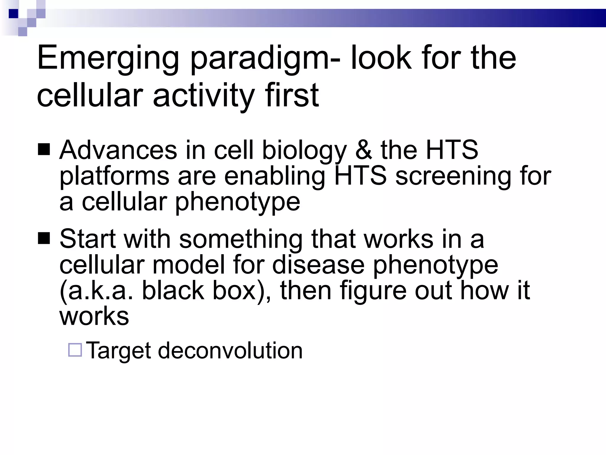 Emerging paradigm- look for the cellular activity first Advances in cell biology & the HTS platforms are enabling HTS screening for a cellular phenotype Start with something that works in a cellular model for disease phenotype (a.k.a. black box), then figure out how it works Target deconvolution 