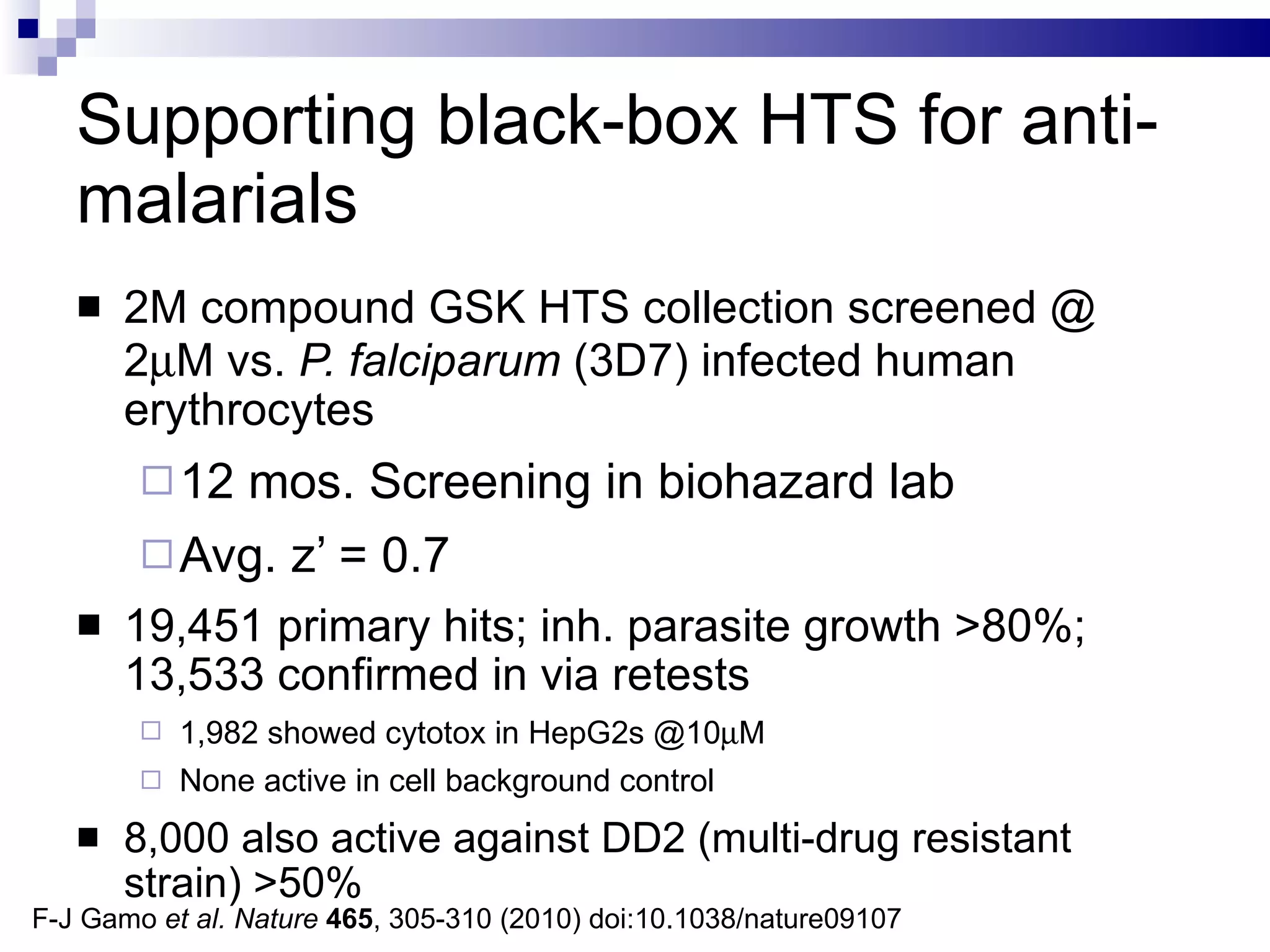 Supporting black-box HTS for anti-malarials 2M compound GSK HTS collection screened @ 2  M vs.  P. falciparum  (3D7) infected human erythrocytes 12 mos. Screening in biohazard lab Avg. z’ = 0.7 19,451 primary hits; inh. parasite growth >80%; 13,533 confirmed in via retests 1,982 showed cytotox in HepG2s @10  M None active in cell background control 8,000 also active against DD2 (multi-drug resistant strain) >50%  F-J Gamo  et al.   Nature   465 , 305-310 (2010) doi:10.1038/nature09107 