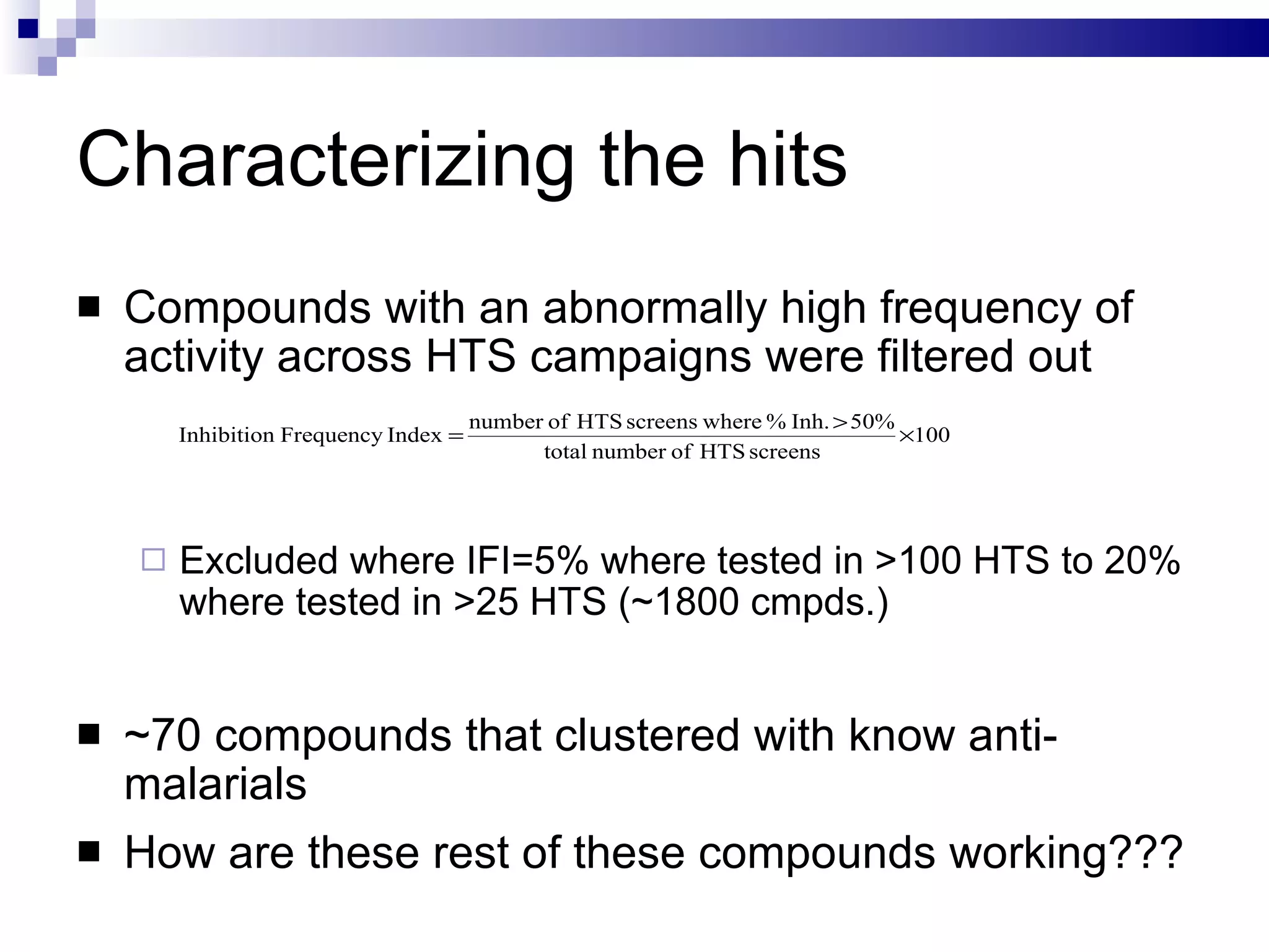 Characterizing the hits Compounds with an abnormally high frequency of activity across HTS campaigns were filtered out Excluded where IFI=5% where tested in >100 HTS to 20% where tested in >25 HTS (~1800 cmpds.) ~70 compounds that clustered with know anti-malarials How are these rest of these compounds working??? 