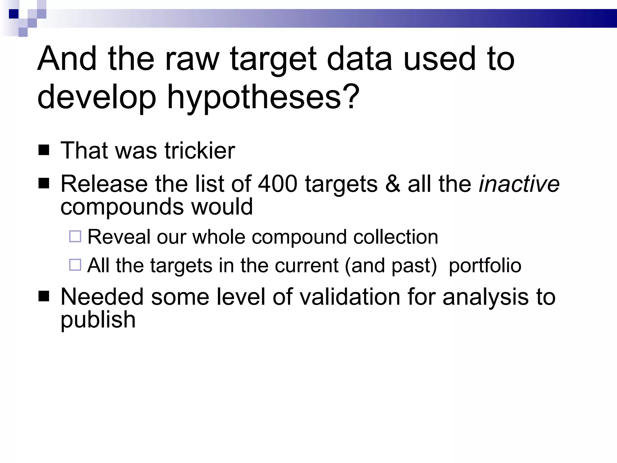 And the raw target data used to develop hypotheses? That was trickier Release the list of 400 targets & all the  inactive  compounds would Reveal our whole compound collection All the targets in the current (and past)  portfolio Needed some level of validation for analysis to publish 