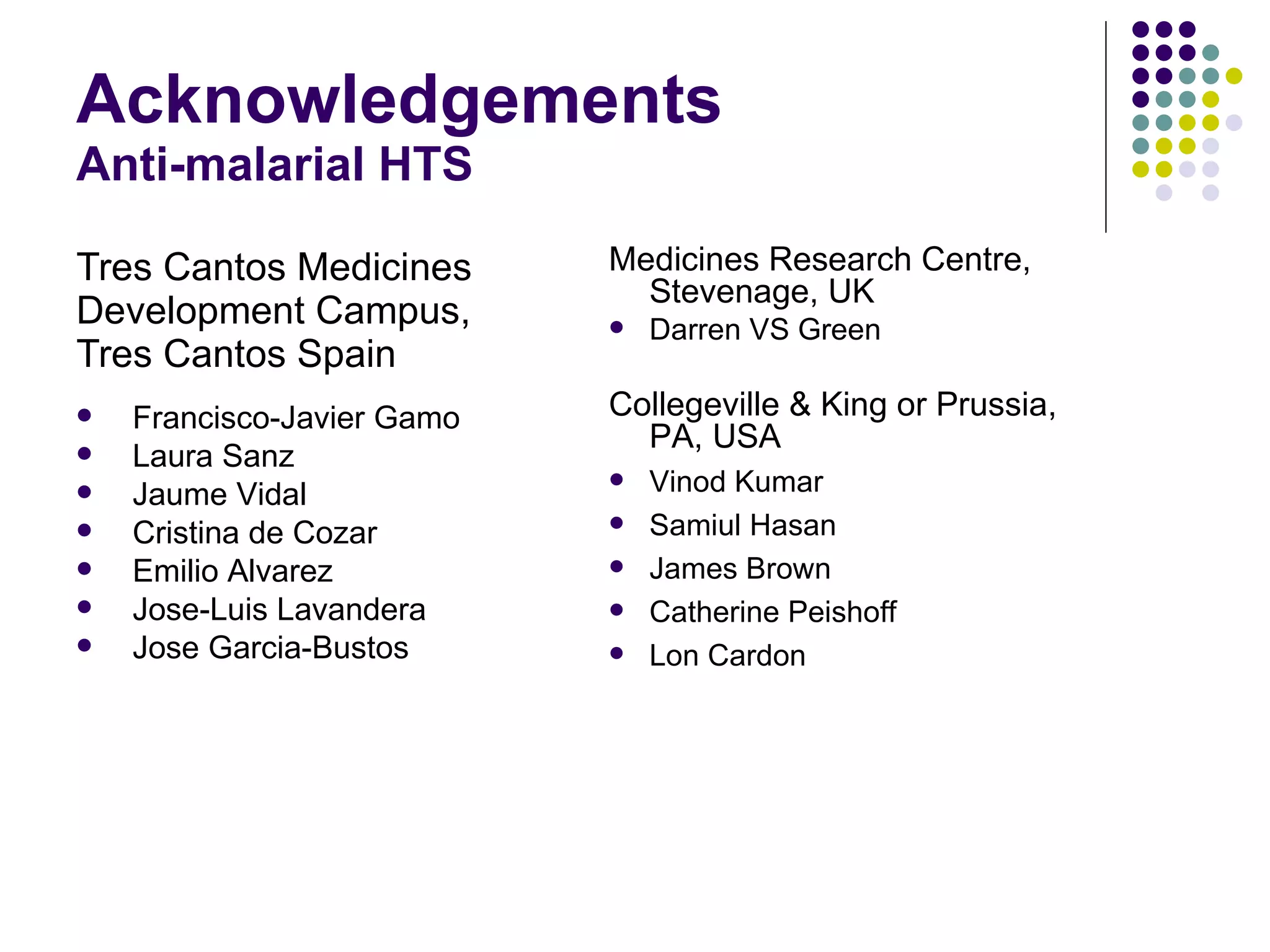 Acknowledgements Anti-malarial HTS Tres Cantos Medicines Development Campus, Tres Cantos Spain Medicines Research Centre, Stevenage, UK Darren VS Green Collegeville & King or Prussia, PA, USA Vinod Kumar Samiul Hasan James Brown Catherine Peishoff Lon Cardon Francisco-Javier Gamo Laura Sanz Jaume Vidal Cristina de Cozar Emilio Alvarez Jose-Luis Lavandera Jose Garcia-Bustos 