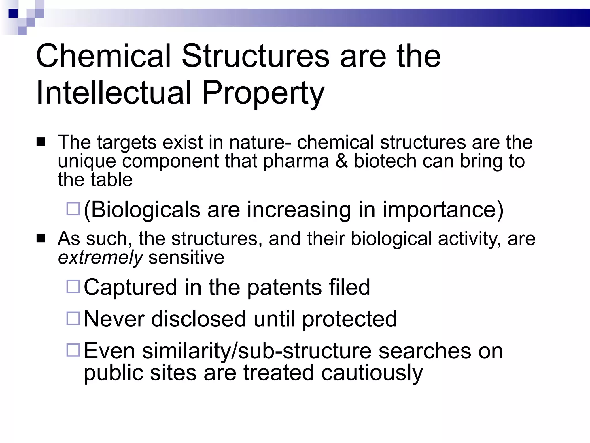Chemical Structures are the Intellectual Property The targets exist in nature- chemical structures are the unique component that pharma & biotech can bring to the table (Biologicals are increasing in importance) As such, the structures, and their biological activity, are  extremely  sensitive Captured in the patents filed Never disclosed until protected Even similarity/sub-structure searches on public sites are treated cautiously 