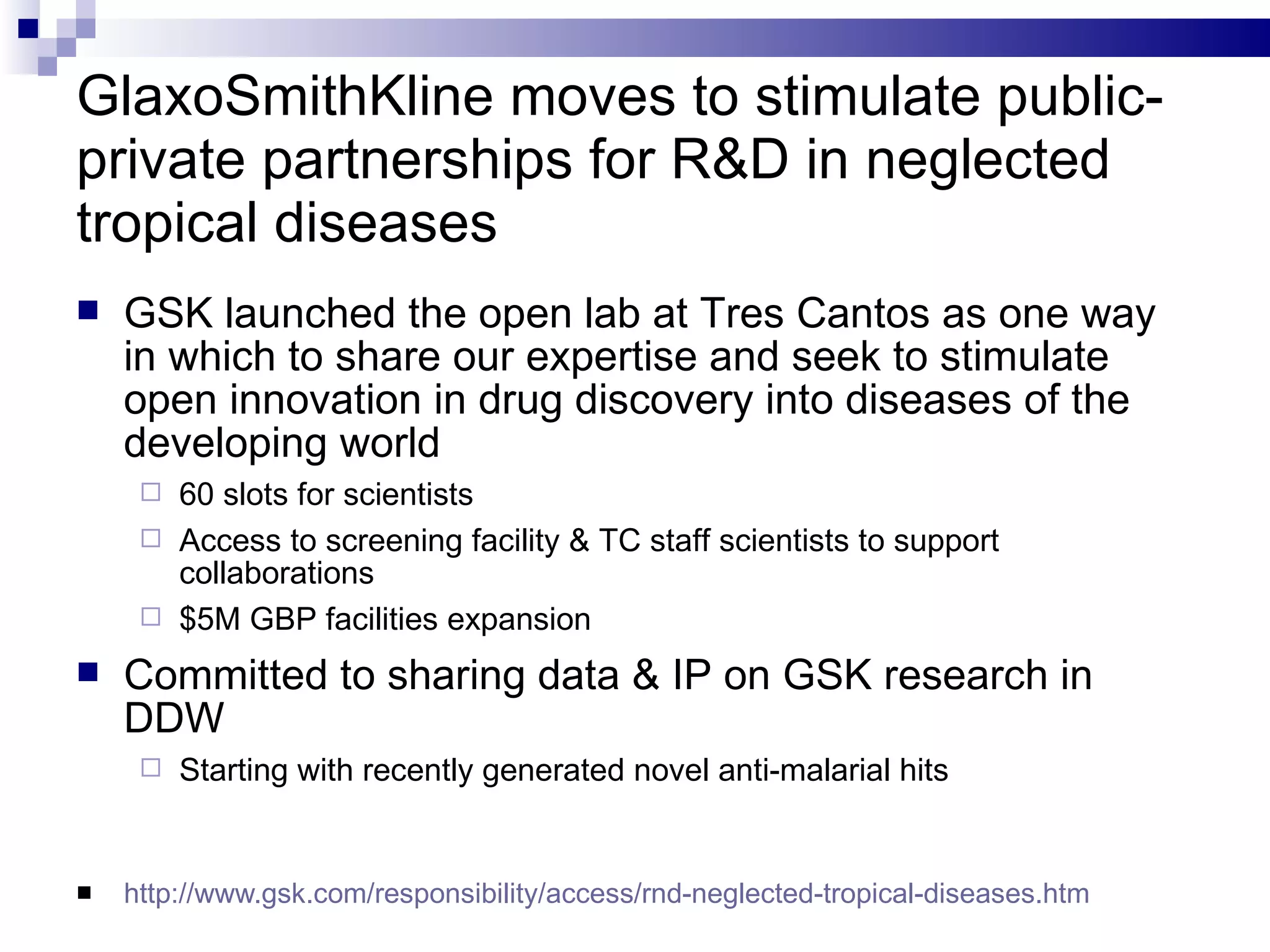 GlaxoSmithKline moves to stimulate public-private partnerships for R&D in neglected tropical diseases http://www.gsk.com/responsibility/access/rnd-neglected-tropical-diseases.htm   GSK launched the open lab at Tres Cantos as one way in which to share our expertise and seek to stimulate open innovation in drug discovery into diseases of the developing world 60 slots for scientists Access to screening facility & TC staff scientists to support collaborations  $5M GBP facilities expansion Committed to sharing data & IP on GSK research in DDW Starting with recently generated novel anti-malarial hits 