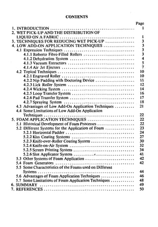 CONTENTS
Page
1.INTRODUCTION ........................................... I
2.WET PICK-UP ANDTHE DISTRIBUTION OF
LIQUID ON A FABRIC ...................................... 1
3.TECHNIQUES FOR REDUCING WET PICK-UP ............... 3
4.LOW ADD-ON APPLICATION TECHNIQUES ................ 3
4.1 Expression Techniques .................................... 3
4.1.1 Roberto Fibre-Filled Rollers .......................... 3
.................................4.1.2 Dehydration System 4
..................................4.1.3 Vacuum Extractors 5
.....................................4.1.4 Air Jet Ejectors 7
4.2 Topical Techniques ....................................... 10
4.2.1 Engraved Roller ..................................... 10
4.2.2 Nip Padding with Doctoring Device .................... 11
..................................4.2.3 Lick Roller System 12
4.2.4 Wicking System ..................................... 14
4.2.5 Loop Transfer System ................................ 16
4.2.6 Pad Transfer System ................................. 17
4.2.7 Spraying System .................................... 18
4.3 Advantages of Low Add-on Application Techniques .......... 21
4.4 SomeLimitationsof Low Add-On Application
Techniques .............................................. 22
5.FOAM APPLICATION TECHNIQUES ........................ 22
5.1 HistoricalDevelopmentof Foam Processes ................... 22
5.2 Different Systems for the Application of Foam ............... 23
5.2.1 Horizontal Padder ................................... 24
5.2.2 Kiss Coating Systems ................................ 27
5.2.3 Knife-over-Roller CoatingSystem ...................... 30
5.2.4 Knife-on-Air System ................................. 32
5.2.5 Screen Printing System ............................... 34
5.2.6 Slot Applicator System .......... r .................... 41
5.3 Other Systemsof Foam Application ......................... 42
5.4 Foam Generators ........................................ 42
5.5 SomeCharacteristicsof the Foams used on Different
Systems ................................................. 44
5.6 Advantages of Foam Application Techniques ................. 46
5.7 SomeLimitations of Foam Application Techniques ............ 48
6.SUMMARY ................................................ 49
7.REFERENCES .............................................. 50
 