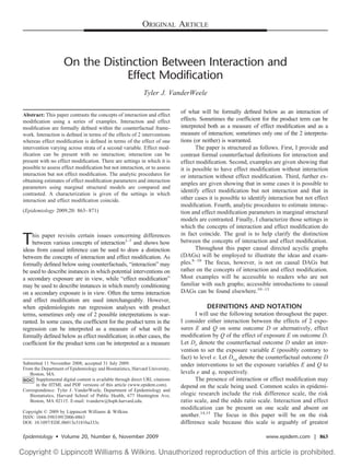 ORIGINAL ARTICLE



                     On the Distinction Between Interaction and
                                 Effect Modification
                                                              Tyler J. VanderWeele

                                                                               of what will be formally deﬁned below as an interaction of
Abstract: This paper contrasts the concepts of interaction and effect
modiﬁcation using a series of examples. Interaction and effect                 effects. Sometimes the coefﬁcient for the product term can be
modiﬁcation are formally deﬁned within the counterfactual frame-               interpreted both as a measure of effect modiﬁcation and as a
work. Interaction is deﬁned in terms of the effects of 2 interventions         measure of interaction; sometimes only one of the 2 interpreta-
whereas effect modiﬁcation is deﬁned in terms of the effect of one             tions (or neither) is warranted.
intervention varying across strata of a second variable. Effect mod-                  The paper is structured as follows. First, I provide and
iﬁcation can be present with no interaction; interaction can be                contrast formal counterfactual deﬁnitions for interaction and
present with no effect modiﬁcation. There are settings in which it is          effect modiﬁcation. Second, examples are given showing that
possible to assess effect modiﬁcation but not interaction, or to assess        it is possible to have effect modiﬁcation without interaction
interaction but not effect modiﬁcation. The analytic procedures for            or interaction without effect modiﬁcation. Third, further ex-
obtaining estimates of effect modiﬁcation parameters and interaction
                                                                               amples are given showing that in some cases it is possible to
parameters using marginal structural models are compared and
contrasted. A characterization is given of the settings in which
                                                                               identify effect modiﬁcation but not interaction and that in
interaction and effect modiﬁcation coincide.                                   other cases it is possible to identify interaction but not effect
                                                                               modiﬁcation. Fourth, analytic procedures to estimate interac-
(Epidemiology 2009;20: 863– 871)                                               tion and effect modiﬁcation parameters in marginal structural
                                                                               models are contrasted. Finally, I characterize those settings in
                                                                               which the concepts of interaction and effect modiﬁcation do
                                                                               in fact coincide. The goal is to help clarify the distinction
T   his paper revisits certain issues concerning differences
    between various concepts of interaction1–7 and shows how
ideas from causal inference can be used to draw a distinction
                                                                               between the concepts of interaction and effect modiﬁcation.
                                                                                      Throughout this paper causal directed acyclic graphs
between the concepts of interaction and effect modiﬁcation. As                 (DAGs) will be employed to illustrate the ideas and exam-
formally deﬁned below using counterfactuals, “interaction” may                 ples.8 –10 The focus, however, is not on causal DAGs but
be used to describe instances in which potential interventions on              rather on the concepts of interaction and effect modiﬁcation.
a secondary exposure are in view, while “effect modiﬁcation”                   Most examples will be accessible to readers who are not
may be used to describe instances in which merely conditioning                 familiar with such graphs; accessible introductions to causal
on a secondary exposure is in view. Often the terms interaction                DAGs can be found elsewhere.10 –13
and effect modiﬁcation are used interchangeably. However,
when epidemiologists run regression analyses with product                                 DEFINITIONS AND NOTATION
terms, sometimes only one of 2 possible interpretations is war-                       I will use the following notation throughout the paper.
ranted. In some cases, the coefﬁcient for the product term in the              I consider either interaction between the effects of 2 expo-
regression can be interpreted as a measure of what will be                     sures E and Q on some outcome D or alternatively, effect
formally deﬁned below as effect modiﬁcation; in other cases, the               modiﬁcation by Q of the effect of exposure E on outcome D.
coefﬁcient for the product term can be interpreted as a measure                Let De denote the counterfactual outcome D under an inter-
                                                                               vention to set the exposure variable E (possibly contrary to
                                                                               fact) to level e. Let Deq denote the counterfactual outcome D
Submitted 11 November 2008; accepted 31 July 2009.                             under interventions to set the exposure variables E and Q to
From the Department of Epidemiology and Biostatistics, Harvard University,
   Boston, MA.                                                                 levels e and q, respectively.
      Supplemental digital content is available through direct URL citations          The presence of interaction or effect modiﬁcation may
      in the HTML and PDF versions of this article (www.epidem.com).           depend on the scale being used. Common scales in epidemi-
Correspondence: Tyler J. VanderWeele, Department of Epidemiology and
   Biostatistics, Harvard School of Public Health, 677 Huntington Ave,         ologic research include the risk difference scale, the risk
   Boston, MA 02115. E-mail: tvanderw@hsph.harvard.edu.                        ratio scale, and the odds ratio scale. Interaction and effect
                                                                               modiﬁcation can be present on one scale and absent on
Copyright © 2009 by Lippincott Williams & Wilkins
ISSN: 1044-3983/09/2006-0863                                                   another.14,15 The focus in this paper will be on the risk
DOI: 10.1097/EDE.0b013e3181ba333c                                              difference scale because this scale is arguably of greatest

Epidemiology • Volume 20, Number 6, November 2009                                                                   www.epidem.com | 863
 