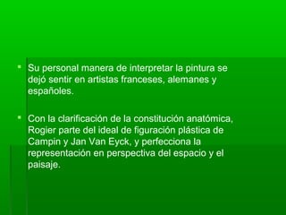  Su personal manera de interpretar la pintura se
dejó sentir en artistas franceses, alemanes y
españoles.
 Con la clarificación de la constitución anatómica,
Rogier parte del ideal de figuración plástica de
Campin y Jan Van Eyck, y perfecciona la
representación en perspectiva del espacio y el
paisaje.

 