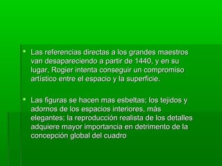  Las referencias directas a los grandes maestros
van desapareciendo a partir de 1440, y en su
lugar, Rogier intenta conseguir un compromiso
artístico entre el espacio y la superficie.
 Las figuras se hacen mas esbeltas; los tejidos y
adornos de los espacios interiores, más
elegantes; la reproducción realista de los detalles
adquiere mayor importancia en detrimento de la
concepción global del cuadro

 