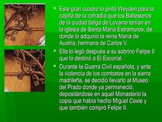  Este gran cuadro lo pintó Weyden para la
capilla de la cofradía que los Ballesteros
de la ciudad belga de Lovaina tenían en
la iglesia de Santa María Extramuros, de
donde lo adquirió la reina María de
Austria, hermana de Carlos V.
 Ella lo legó después a su sobrino Felipe II
que lo destinó a El Escorial.
 Durante la Guerra Civil española, y ante
la violencia de los combates en la sierra
madrileña, se decidió llevarlo al Museo
del Prado donde ya permaneció,
depositándose en aquel Monasterio la
copia que había hecho Miguel Coxie y
que también compró Felipe II.

 